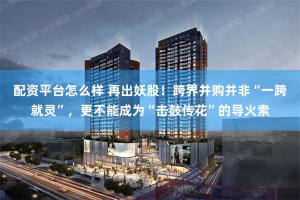 配资平台怎么样 再出妖股！跨界并购并非“一跨就灵”，更不能成为“击鼓传花”的导火索