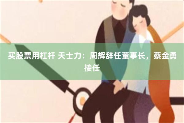 买股票用杠杆 天士力：周辉辞任董事长，蔡金勇接任
