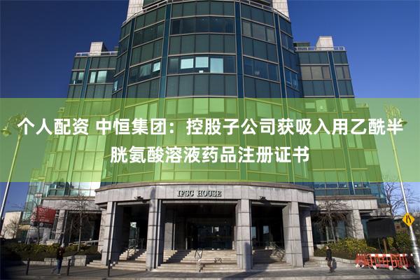 个人配资 中恒集团：控股子公司获吸入用乙酰半胱氨酸溶液药品注册证书