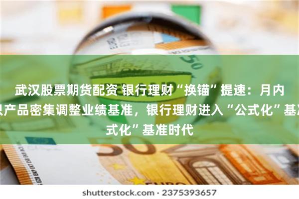 武汉股票期货配资 银行理财“换锚”提速：月内逾百只产品密集调整业绩基准，银行理财进入“公式化”基准时代