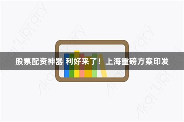 股票配资神器 利好来了！上海重磅方案印发