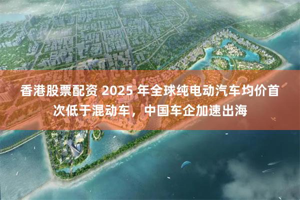 香港股票配资 2025 年全球纯电动汽车均价首次低于混动车，中国车企加速出海