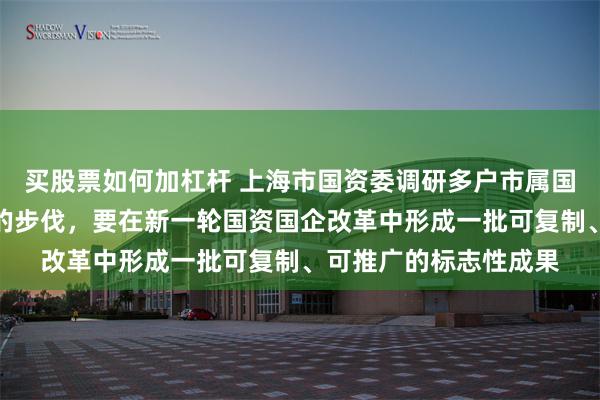 买股票如何加杠杆 上海市国资委调研多户市属国企：要加快科技创新的步伐，要在新一轮国资国企改革中形成一批可复制、可推广的标志性成果