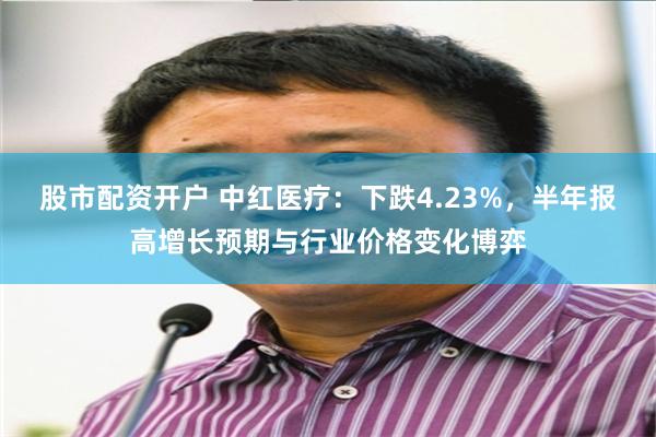 股市配资开户 中红医疗：下跌4.23%，半年报高增长预期与行业价格变化博弈