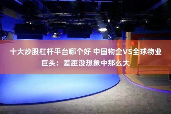 十大炒股杠杆平台哪个好 中国物企VS全球物业巨头：差距没想象中那么大