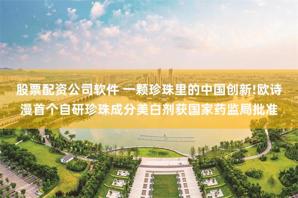 股票配资公司软件 一颗珍珠里的中国创新!欧诗漫首个自研珍珠成分美白剂获国家药监局批准