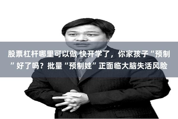 股票杠杆哪里可以做 快开学了，你家孩子“预制”好了吗？批量“预制娃”正面临大脑失活风险