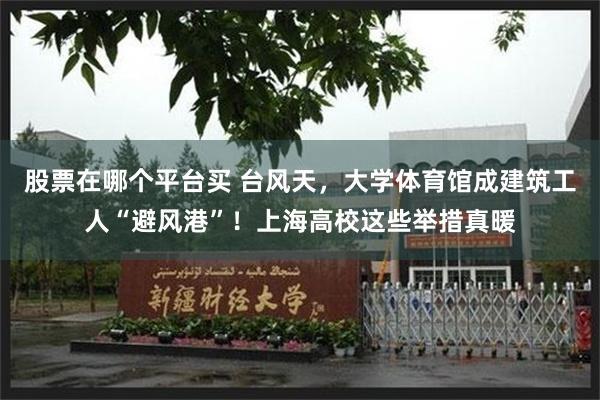 股票在哪个平台买 台风天，大学体育馆成建筑工人“避风港”！上海高校这些举措真暖