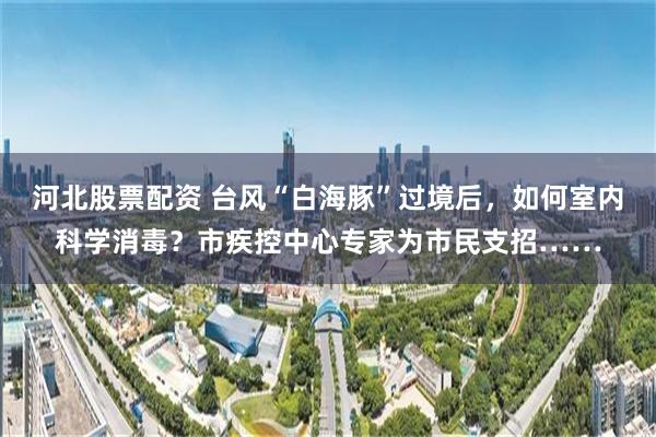 河北股票配资 台风“白海豚”过境后，如何室内科学消毒？市疾控中心专家为市民支招……