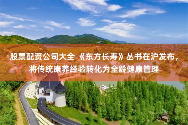 股票配资公司大全 《东方长寿》丛书在沪发布，将传统康养经验转化为全龄健康管理