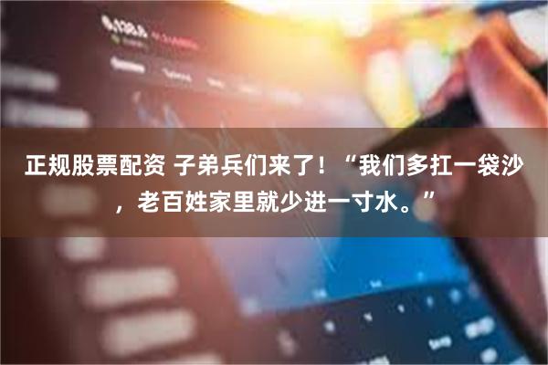 正规股票配资 子弟兵们来了！“我们多扛一袋沙，老百姓家里就少进一寸水。”