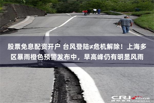股票免息配资开户 台风登陆≠危机解除！上海多区暴雨橙色预警发布中，早高峰仍有明显风雨