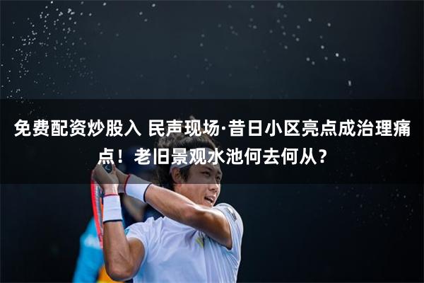 免费配资炒股入 民声现场·昔日小区亮点成治理痛点！老旧景观水池何去何从？