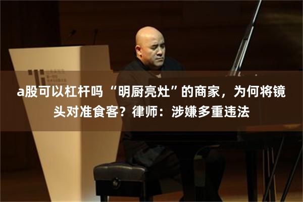 a股可以杠杆吗 “明厨亮灶”的商家，为何将镜头对准食客？律师：涉嫌多重违法