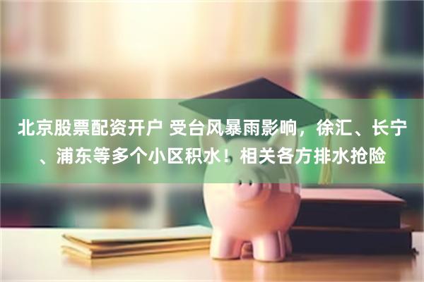 北京股票配资开户 受台风暴雨影响，徐汇、长宁、浦东等多个小区积水！相关各方排水抢险