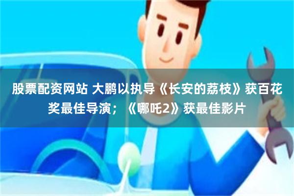 股票配资网站 大鹏以执导《长安的荔枝》获百花奖最佳导演；《哪吒2》获最佳影片
