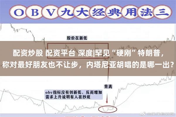 配资炒股 配资平台 深度|罕见“硬刚”特朗普，称对最好朋友也不让步，内塔尼亚胡唱的是哪一出？