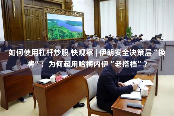 如何使用杠杆炒股 快观察 | 伊朗安全决策层“换将”：为何起用哈梅内伊“老搭档”？