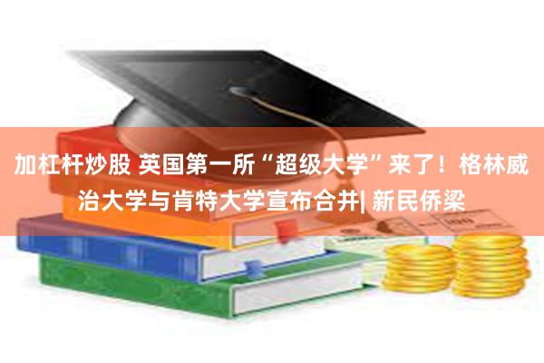 加杠杆炒股 英国第一所“超级大学”来了！格林威治大学与肯特大学宣布合并| 新民侨梁