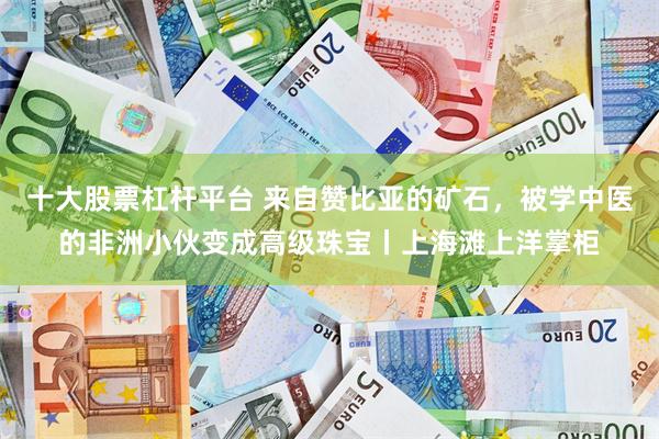 十大股票杠杆平台 来自赞比亚的矿石，被学中医的非洲小伙变成高级珠宝丨上海滩上洋掌柜