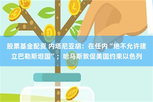股票基金配资 内塔尼亚胡：在任内“绝不允许建立巴勒斯坦国”；哈马斯敦促美国约束以色列