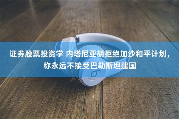 证券股票投资学 内塔尼亚胡拒绝加沙和平计划，称永远不接受巴勒斯坦建国