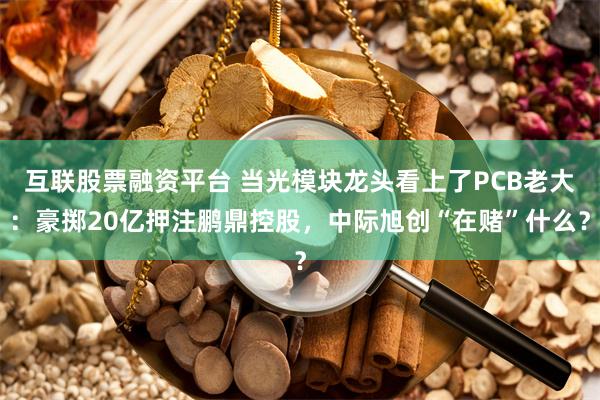 互联股票融资平台 当光模块龙头看上了PCB老大：豪掷20亿押注鹏鼎控股，中际旭创“在赌”什么？