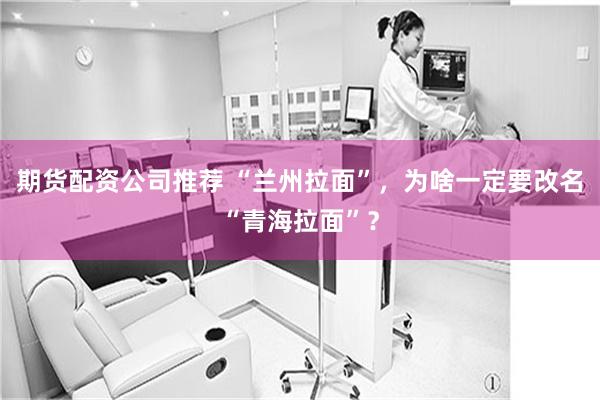 期货配资公司推荐 “兰州拉面”，为啥一定要改名“青海拉面”？
