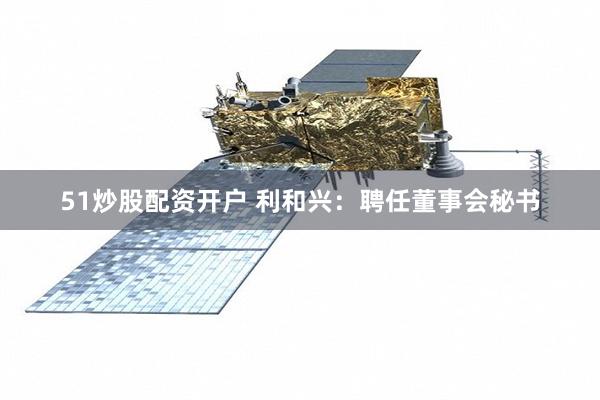 51炒股配资开户 利和兴：聘任董事会秘书