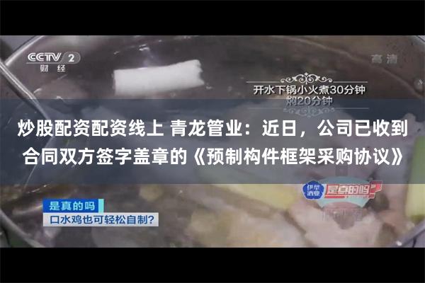 炒股配资配资线上 青龙管业：近日，公司已收到合同双方签字盖章的《预制构件框架采购协议》