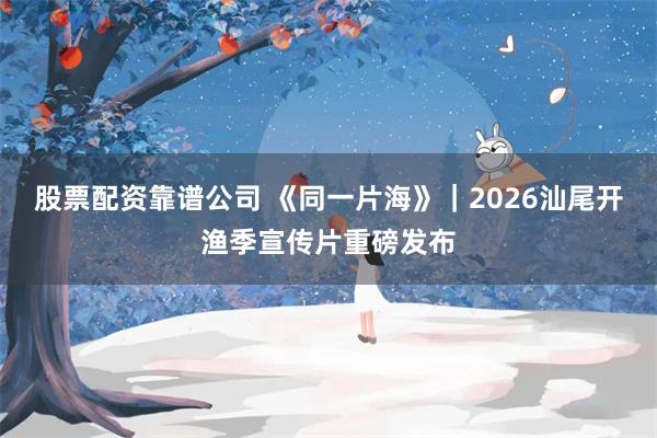 股票配资靠谱公司 《同一片海》｜2026汕尾开渔季宣传片重磅发布