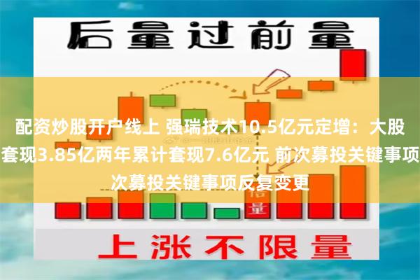 配资炒股开户线上 强瑞技术10.5亿元定增:大股东刚减持套现3.85亿两年累计套现7.6亿元 前次募投关键事项反复变更