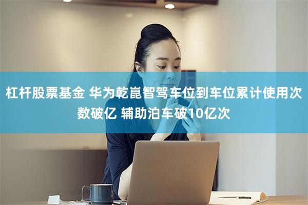 杠杆股票基金 华为乾崑智驾车位到车位累计使用次数破亿 辅助泊车破10亿次