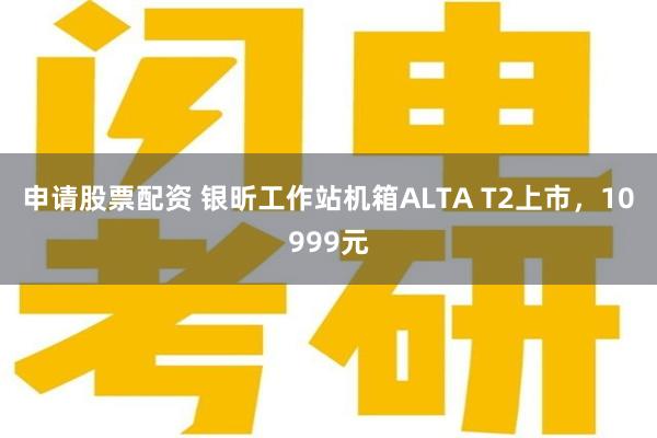 申请股票配资 银昕工作站机箱ALTA T2上市，10999元