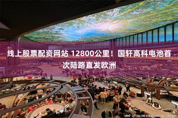 线上股票配资网站 12800公里！国轩高科电池首次陆路直发欧洲