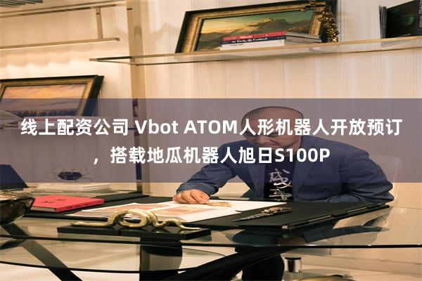 线上配资公司 Vbot ATOM人形机器人开放预订，搭载地瓜机器人旭日S100P