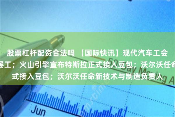 股票杠杆配资合法吗 【国际快讯】现代汽车工会举行十年来首次全面罢工；火山引擎宣布特斯拉正式接入豆包；沃尔沃任命新技术与制造负责人