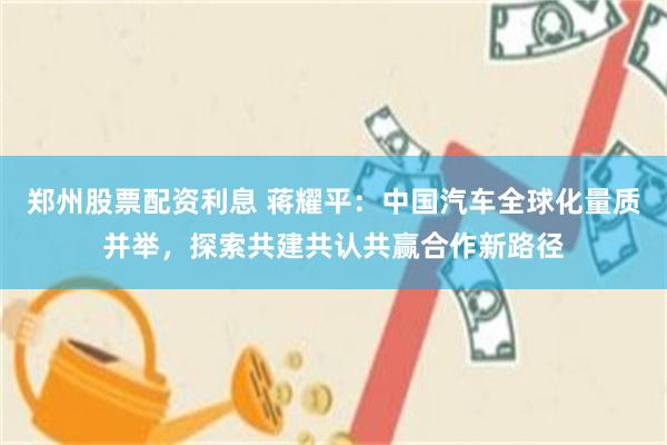郑州股票配资利息 蒋耀平:中国汽车全球化量质并举,探索共建共认共赢合作新路径