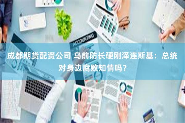 成都期货配资公司 乌前防长硬刚泽连斯基：总统对身边腐败知情吗？