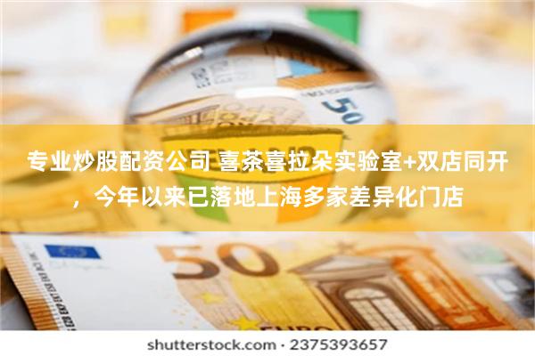 专业炒股配资公司 喜茶喜拉朵实验室+双店同开，今年以来已落地上海多家差异化门店