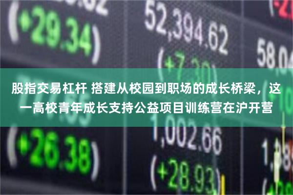 股指交易杠杆 搭建从校园到职场的成长桥梁，这一高校青年成长支持公益项目训练营在沪开营