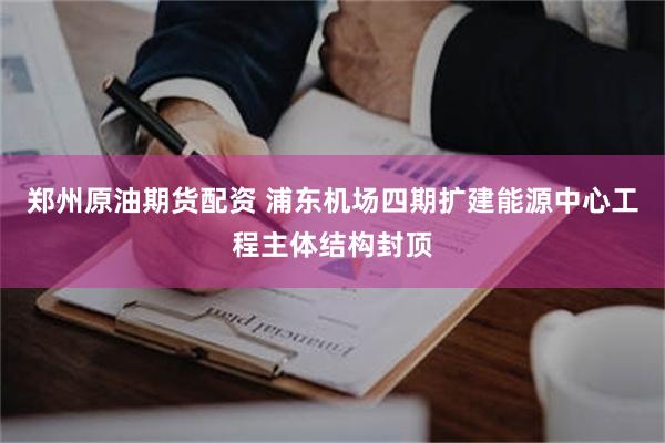 郑州原油期货配资 浦东机场四期扩建能源中心工程主体结构封顶