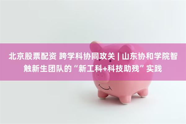 北京股票配资 跨学科协同攻关 | 山东协和学院智触新生团队的“新工科+科技助残”实践