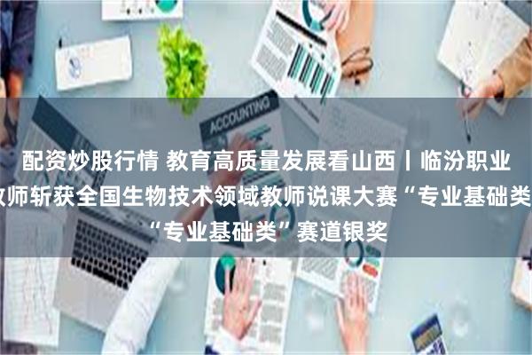 配资炒股行情 教育高质量发展看山西丨临汾职业技术学院教师斩获全国生物技术领域教师说课大赛“专业基础类”赛道银奖
