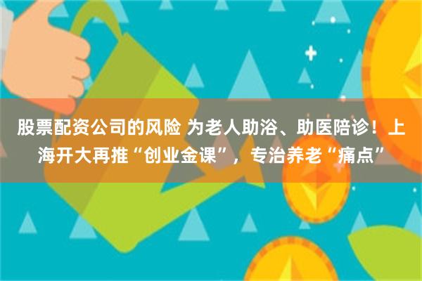 股票配资公司的风险 为老人助浴、助医陪诊！上海开大再推“创业金课”，专治养老“痛点”