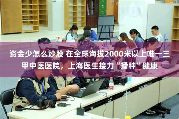 资金少怎么炒股 在全球海拔2000米以上唯一三甲中医医院，上海医生接力“播种”健康