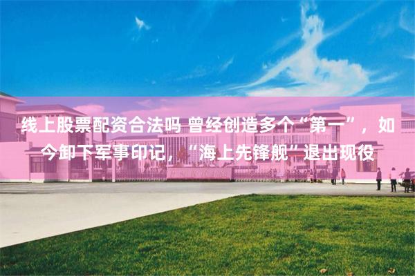 线上股票配资合法吗 曾经创造多个“第一”，如今卸下军事印记，“海上先锋舰”退出现役