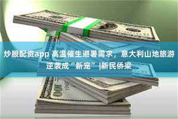 炒股配资app 高温催生避暑需求，意大利山地旅游逆袭成“新宠” |新民侨梁