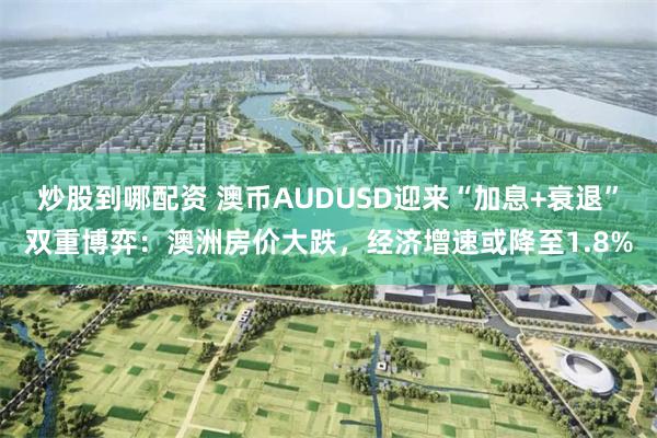 炒股到哪配资 澳币AUDUSD迎来“加息+衰退”双重博弈：澳洲房价大跌，经济增速或降至1.8%