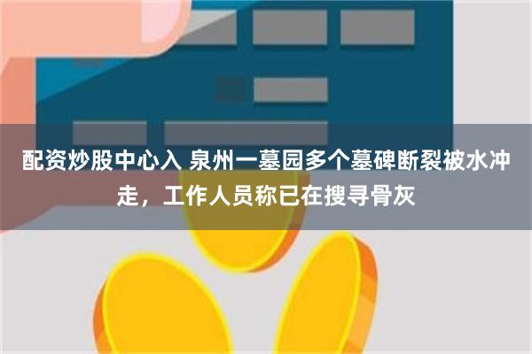 配资炒股中心入 泉州一墓园多个墓碑断裂被水冲走，工作人员称已在搜寻骨灰